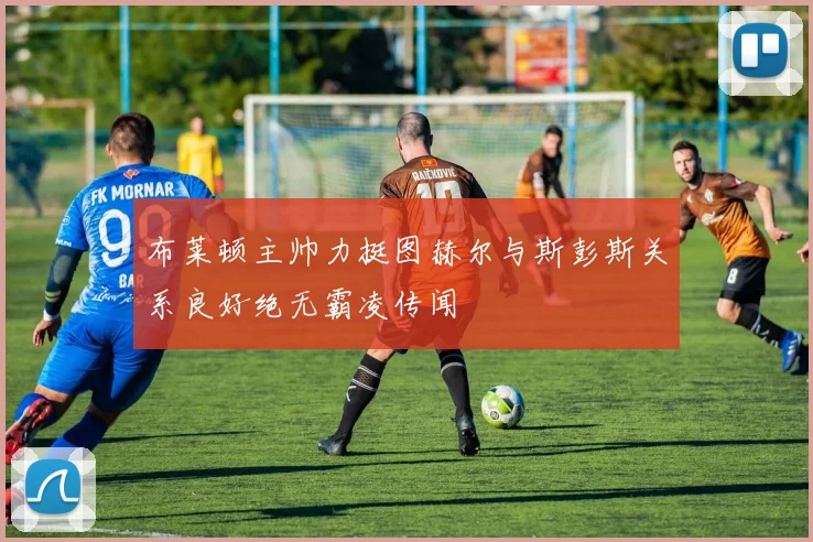 布莱顿主帅力挺图赫尔与斯彭斯关系良好绝无霸凌传闻