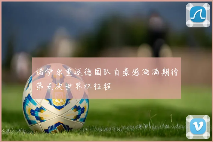 诺伊尔重返德国队自豪感满满期待第五次世界杯征程