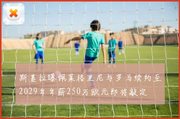 斯基拉曝佩莱格里尼与罗马续约至2029年年薪250万欧元即将敲定