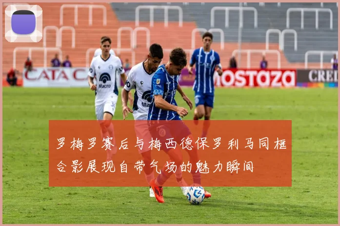 罗梅罗赛后与梅西德保罗利马同框合影展现自带气场的魅力瞬间