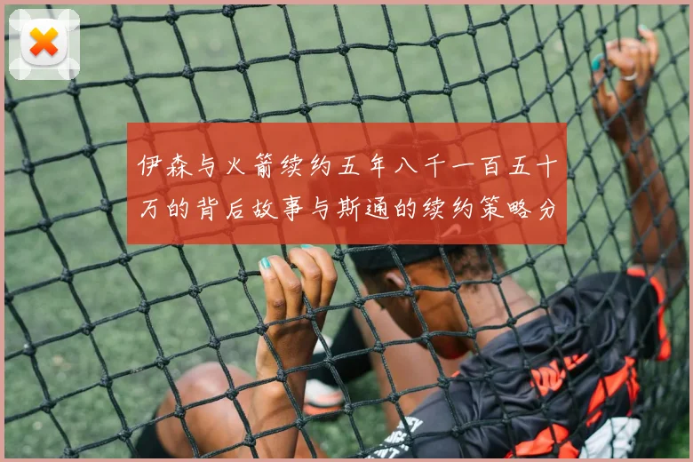 伊森与火箭续约五年八千一百五十万的背后故事与斯通的续约策略分析