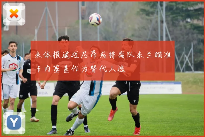 米体报道迈尼昂或将离队米兰瞄准卡内塞基作为替代人选