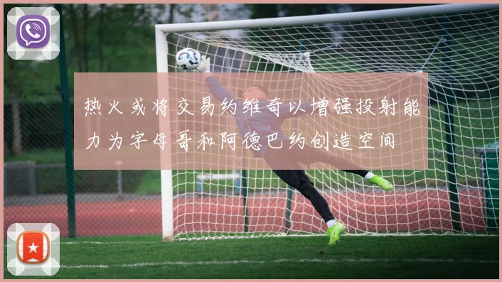 热火或将交易约维奇以增强投射能力为字母哥和阿德巴约创造空间