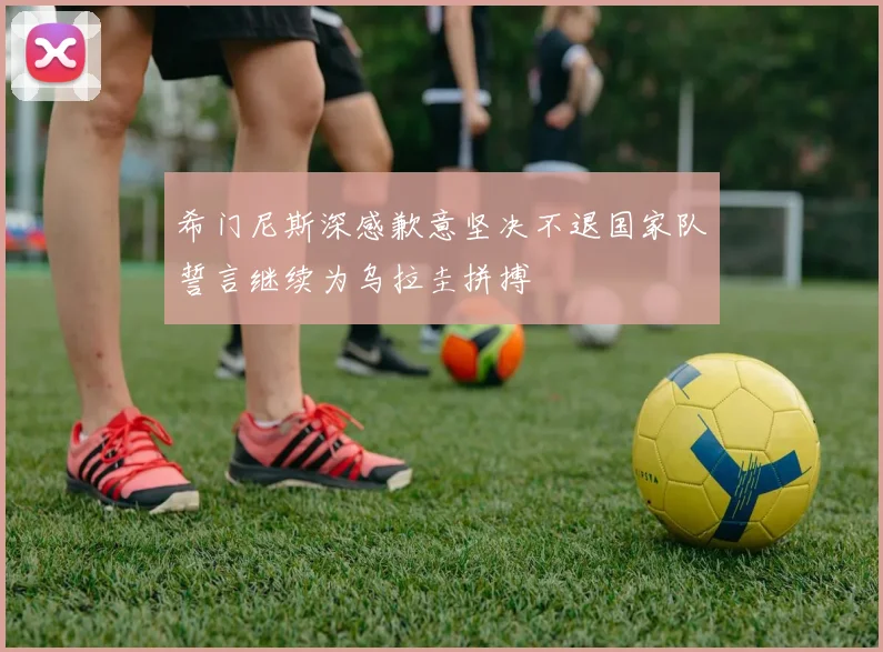 希门尼斯深感歉意坚决不退国家队誓言继续为乌拉圭拼搏