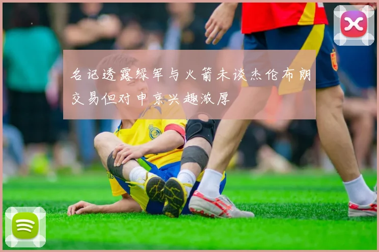 名记透露绿军与火箭未谈杰伦布朗交易但对申京兴趣浓厚