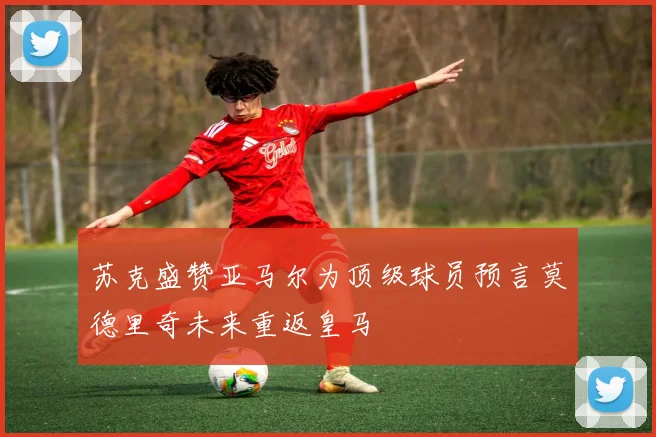 苏克盛赞亚马尔为顶级球员预言莫德里奇未来重返皇马