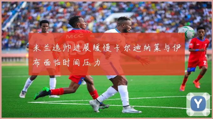 米兰选帅进展缓慢卡尔迪纳莱与伊布面临时间压力
