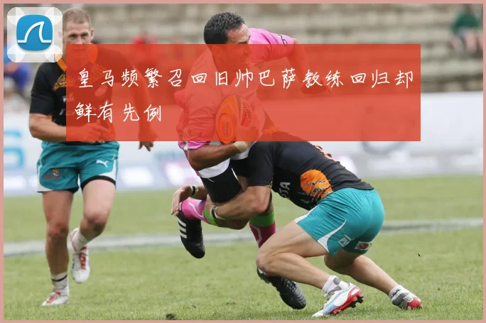 皇马频繁召回旧帅巴萨教练回归却鲜有先例