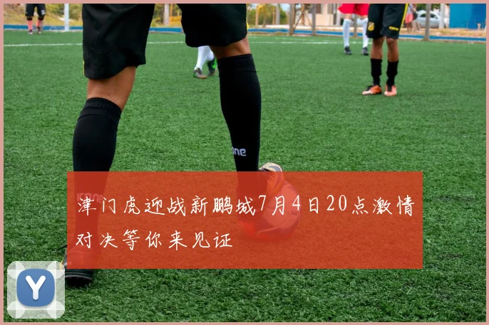 津门虎迎战新鹏城7月4日20点激情对决等你来见证