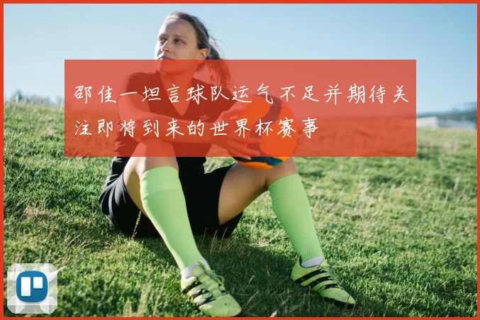 邵佳一坦言球队运气不足并期待关注即将到来的世界杯赛事