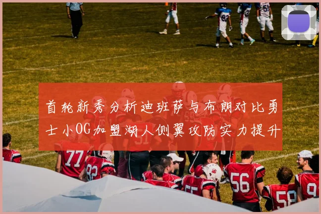 首轮新秀分析迪班萨与布朗对比勇士小OG加盟湖人侧翼攻防实力提升
