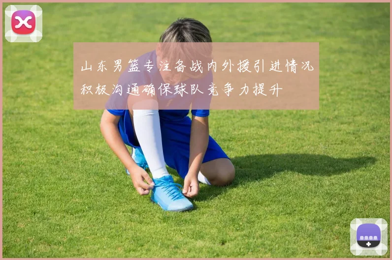 山东男篮专注备战内外援引进情况积极沟通确保球队竞争力提升