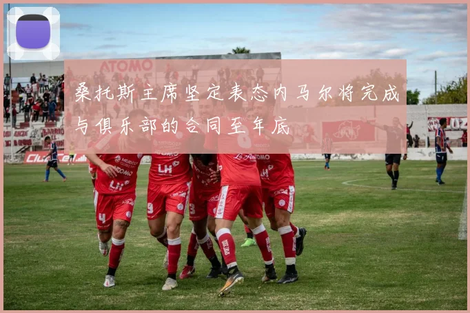桑托斯主席坚定表态内马尔将完成与俱乐部的合同至年底