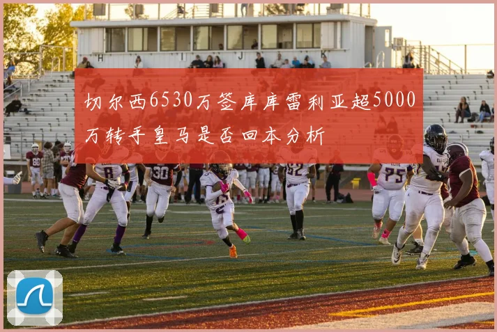 切尔西6530万签库库雷利亚超5000万转手皇马是否回本分析