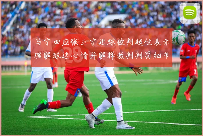 马宁回应张玉宁进球被判越位表示理解球迷心情并解释裁判判罚细节