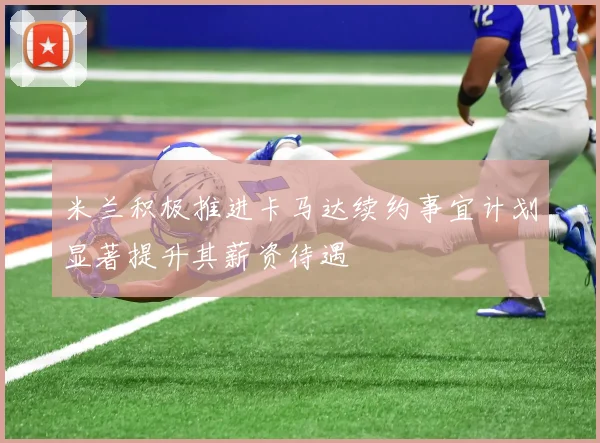 米兰积极推进卡马达续约事宜计划显著提升其薪资待遇