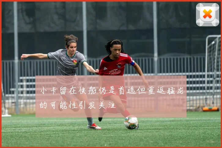 小卡留在快船仍是首选但重返猛龙的可能性引发关注