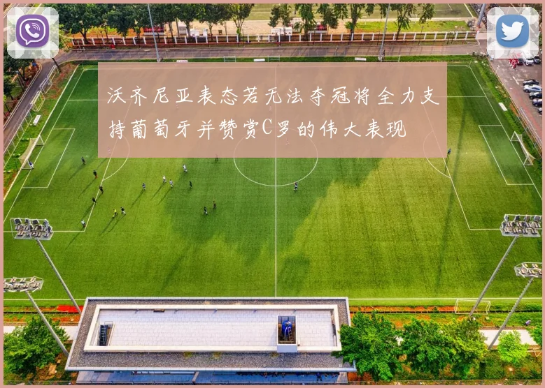沃齐尼亚表态若无法夺冠将全力支持葡萄牙并赞赏C罗的伟大表现