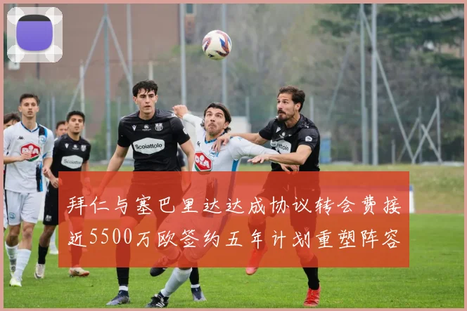 拜仁与塞巴里达达成协议转会费接近5500万欧签约五年计划重塑阵容