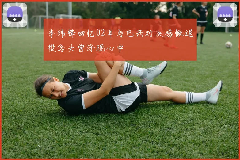 李玮锋回忆02年与巴西对决感慨退役念头曾浮现心中